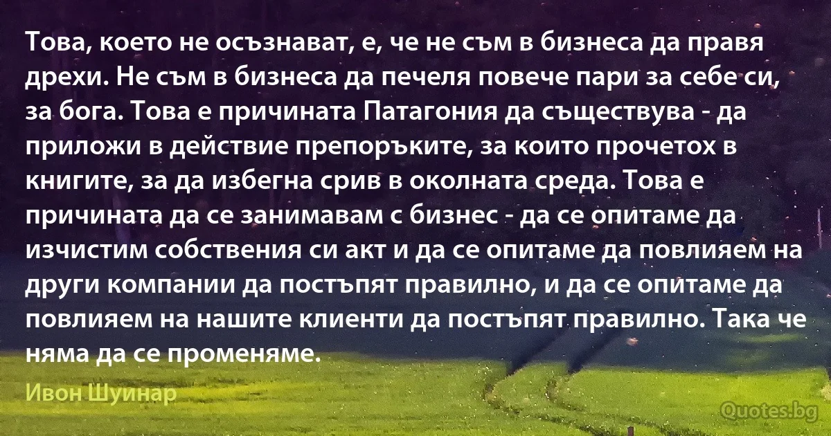 Това, което не осъзнават, е, че не съм в бизнеса да правя дрехи. Не съм в бизнеса да печеля повече пари за себе си, за бога. Това е причината Патагония да съществува - да приложи в действие препоръките, за които прочетох в книгите, за да избегна срив в околната среда. Това е причината да се занимавам с бизнес - да се опитаме да изчистим собствения си акт и да се опитаме да повлияем на други компании да постъпят правилно, и да се опитаме да повлияем на нашите клиенти да постъпят правилно. Така че няма да се променяме. (Ивон Шуинар)