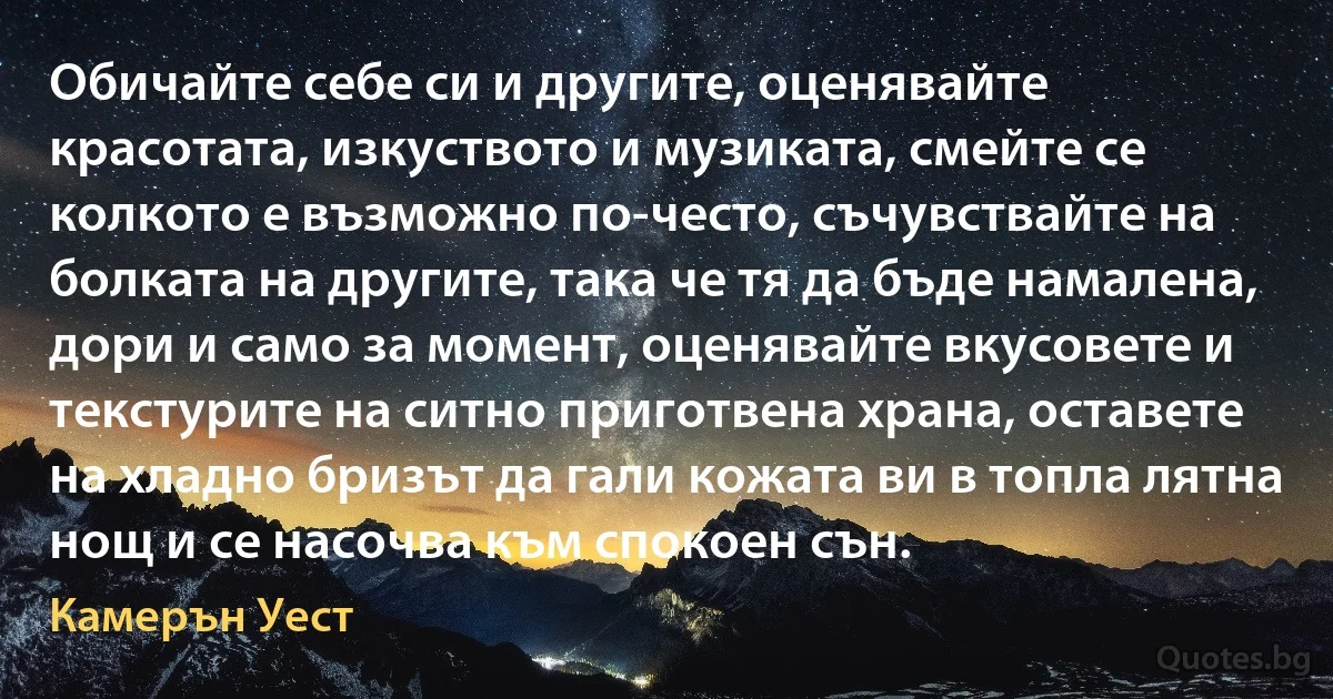 Обичайте себе си и другите, оценявайте красотата, изкуството и музиката, смейте се колкото е възможно по-често, съчувствайте на болката на другите, така че тя да бъде намалена, дори и само за момент, оценявайте вкусовете и текстурите на ситно приготвена храна, оставете на хладно бризът да гали кожата ви в топла лятна нощ и се насочва към спокоен сън. (Камерън Уест)