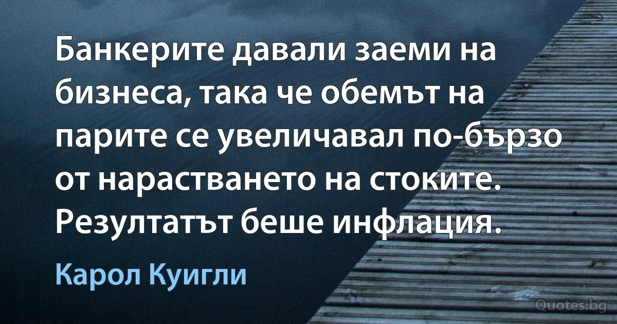 Банкерите давали заеми на бизнеса, така че обемът на парите се увеличавал по-бързо от нарастването на стоките. Резултатът беше инфлация. (Карол Куигли)