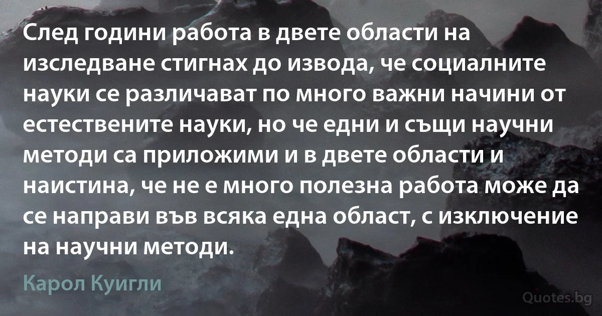 След години работа в двете области на изследване стигнах до извода, че социалните науки се различават по много важни начини от естествените науки, но че едни и същи научни методи са приложими и в двете области и наистина, че не е много полезна работа може да се направи във всяка една област, с изключение на научни методи. (Карол Куигли)