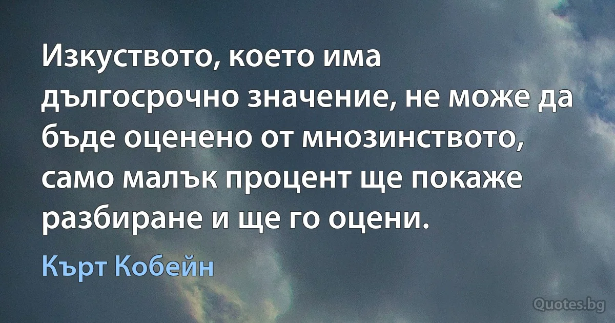 Изкуството, което има дългосрочно значение, не може да бъде оценено от мнозинството, само малък процент ще покаже разбиране и ще го оцени. (Кърт Кобейн)