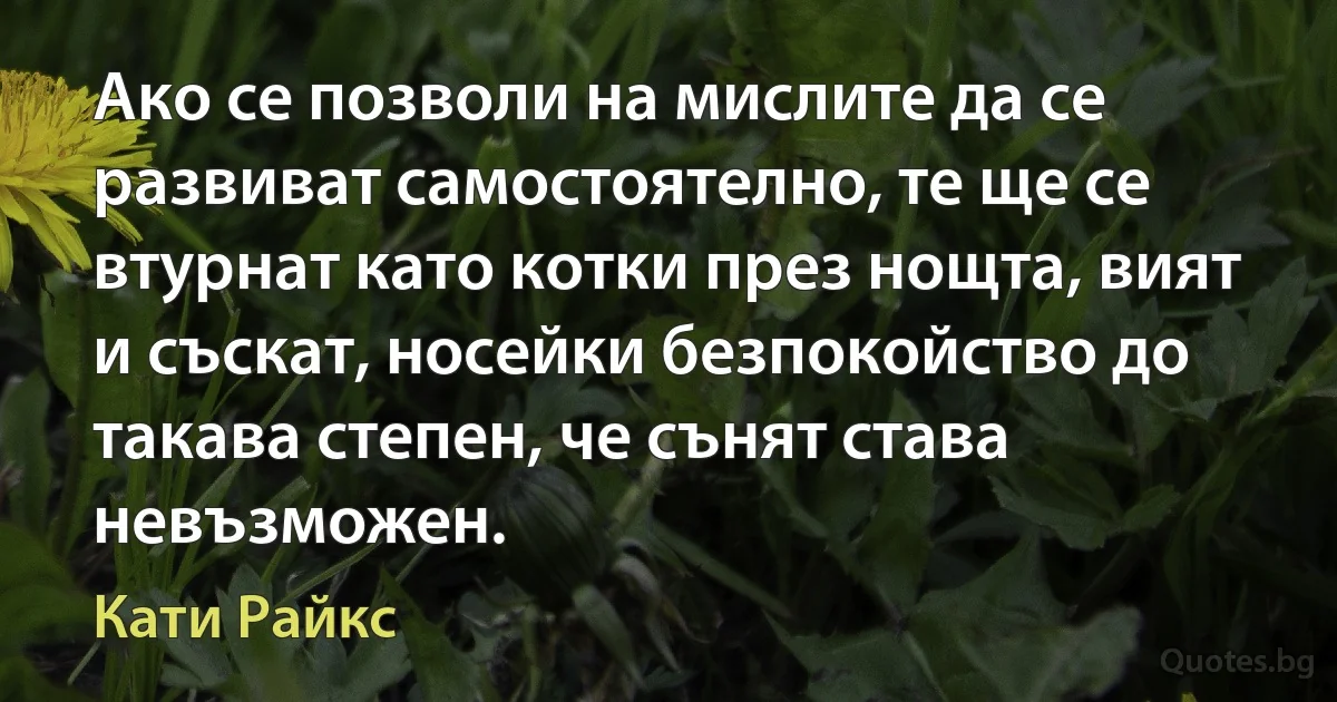 Ако се позволи на мислите да се развиват самостоятелно, те ще се втурнат като котки през нощта, вият и съскат, носейки безпокойство до такава степен, че сънят става невъзможен. (Кати Райкс)