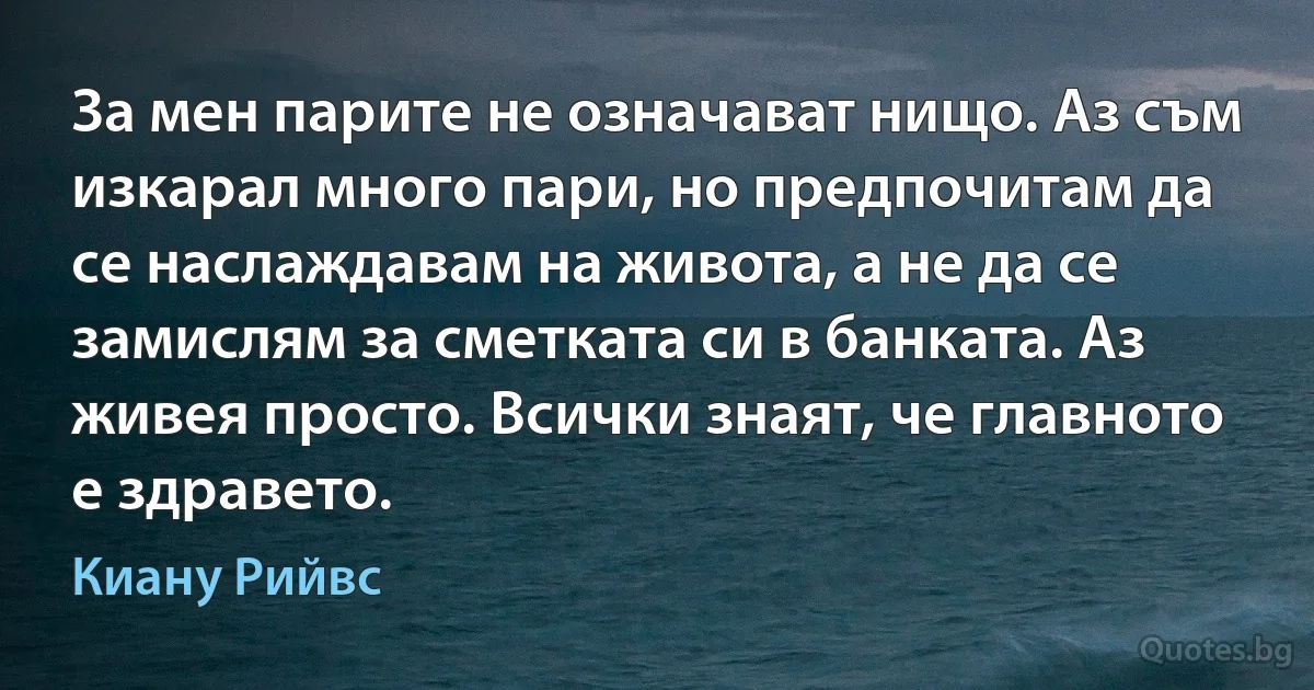 За мен парите не означават нищо. Аз съм изкарал много пари, но предпочитам да се наслаждавам на живота, а не да се замислям за сметката си в банката. Аз живея просто. Всички знаят, че главното е здравето. (Киану Рийвс)