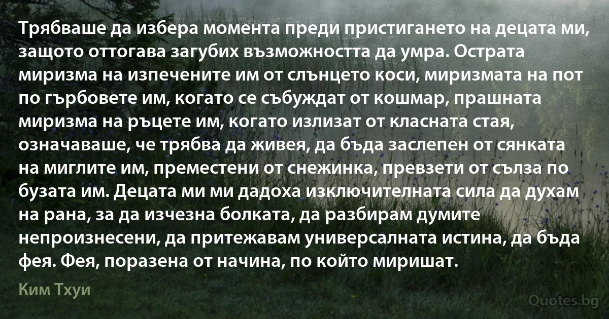 Трябваше да избера момента преди пристигането на децата ми, защото оттогава загубих възможността да умра. Острата миризма на изпечените им от слънцето коси, миризмата на пот по гърбовете им, когато се събуждат от кошмар, прашната миризма на ръцете им, когато излизат от класната стая, означаваше, че трябва да живея, да бъда заслепен от сянката на миглите им, преместени от снежинка, превзети от сълза по бузата им. Децата ми ми дадоха изключителната сила да духам на рана, за да изчезна болката, да разбирам думите непроизнесени, да притежавам универсалната истина, да бъда фея. Фея, поразена от начина, по който миришат. (Ким Тхуи)