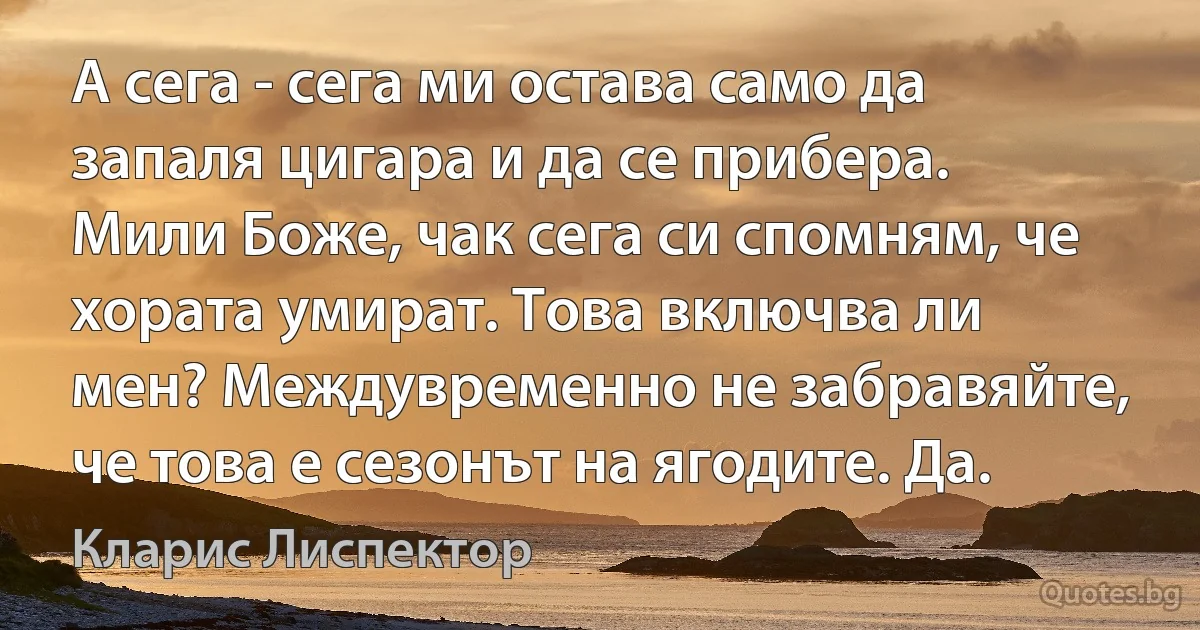 А сега - сега ми остава само да запаля цигара и да се прибера. Мили Боже, чак сега си спомням, че хората умират. Това включва ли мен? Междувременно не забравяйте, че това е сезонът на ягодите. Да. (Кларис Лиспектор)