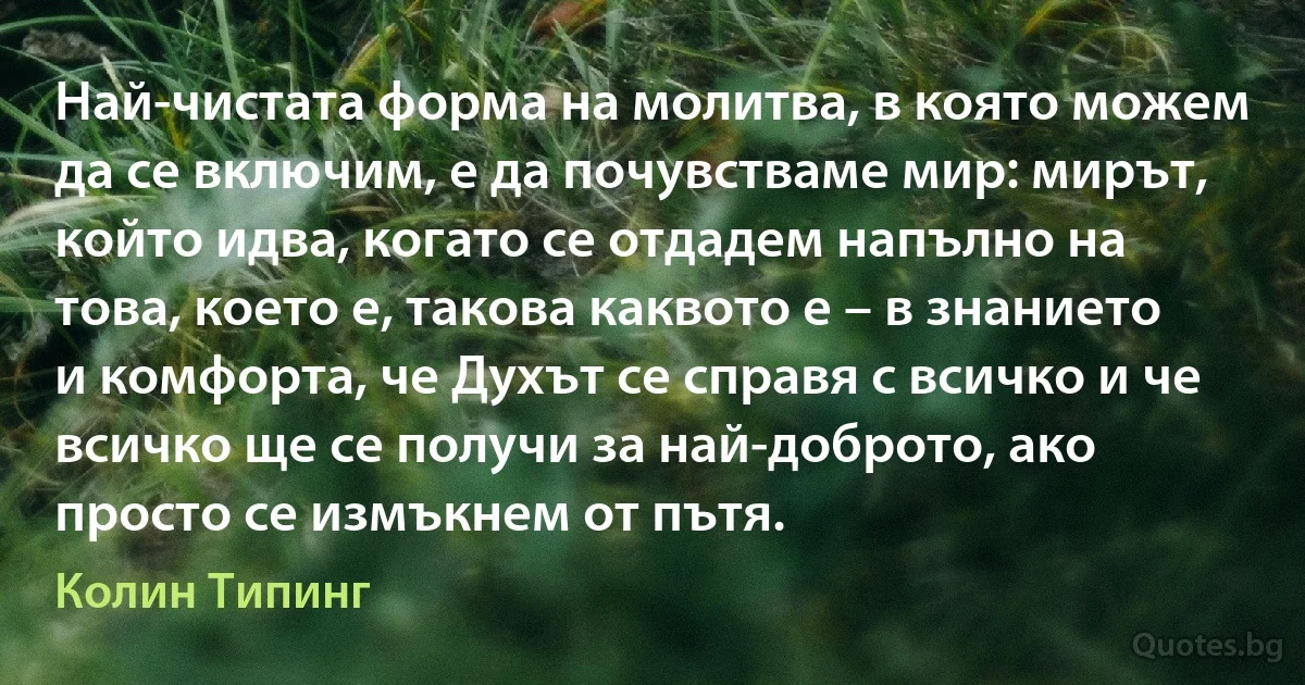 Най-чистата форма на молитва, в която можем да се включим, е да почувстваме мир: мирът, който идва, когато се отдадем напълно на това, което е, такова каквото е – в знанието и комфорта, че Духът се справя с всичко и че всичко ще се получи за най-доброто, ако просто се измъкнем от пътя. (Колин Типинг)