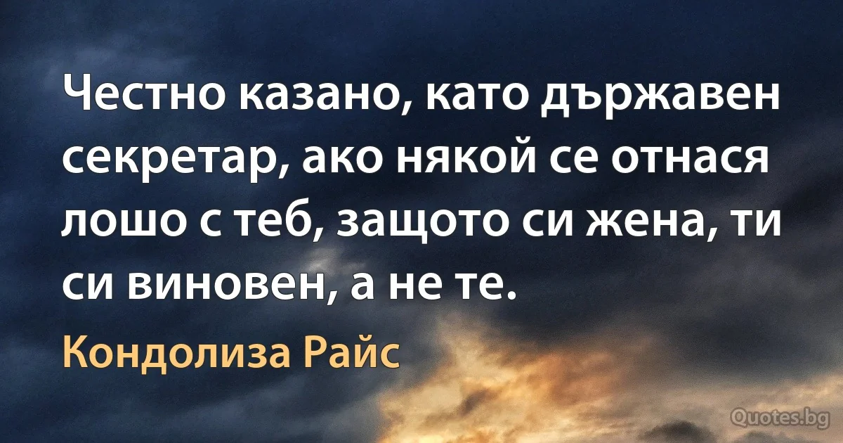 Честно казано, като държавен секретар, ако някой се отнася лошо с теб, защото си жена, ти си виновен, а не те. (Кондолиза Райс)