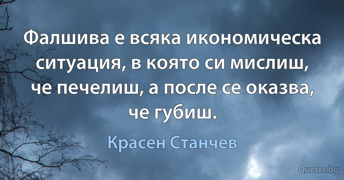 Фалшива е всяка икономическа ситуация, в която си мислиш, че печелиш, а после се оказва, че губиш. (Красен Станчев)