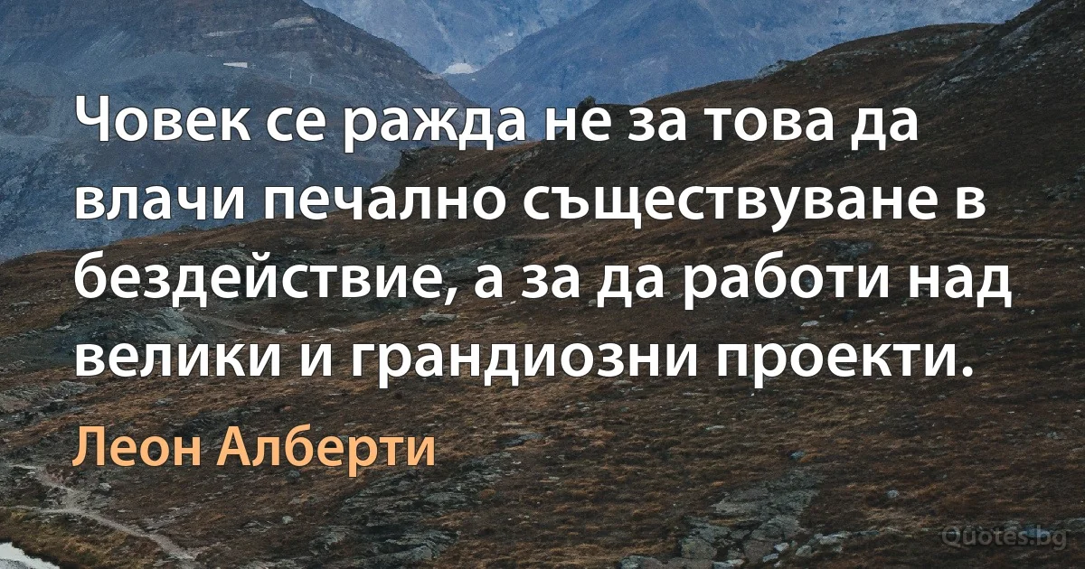 Човек се ражда не за това да влачи печално съществуване в бездействие, а за да работи над велики и грандиозни проекти. (Леон Алберти)