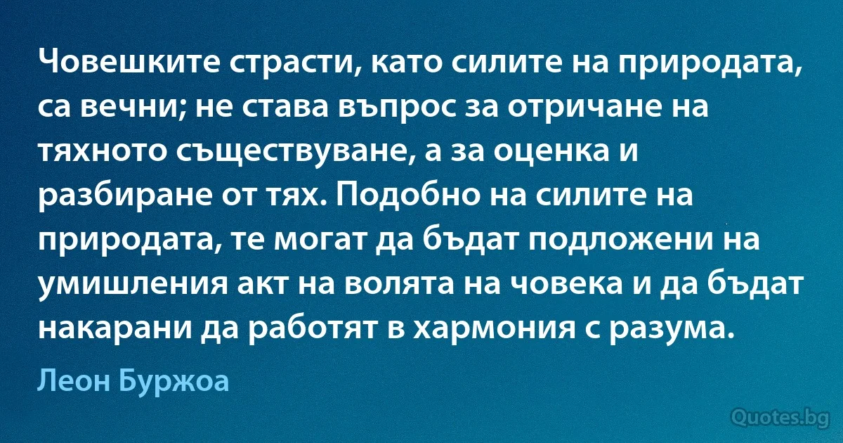 Човешките страсти, като силите на природата, са вечни; не става въпрос за отричане на тяхното съществуване, а за оценка и разбиране от тях. Подобно на силите на природата, те могат да бъдат подложени на умишления акт на волята на човека и да бъдат накарани да работят в хармония с разума. (Леон Буржоа)