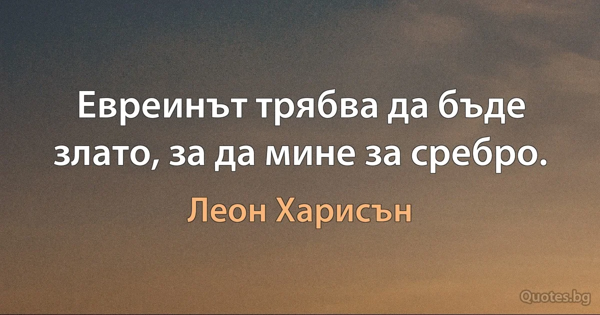 Евреинът трябва да бъде злато, за да мине за сребро. (Леон Харисън)