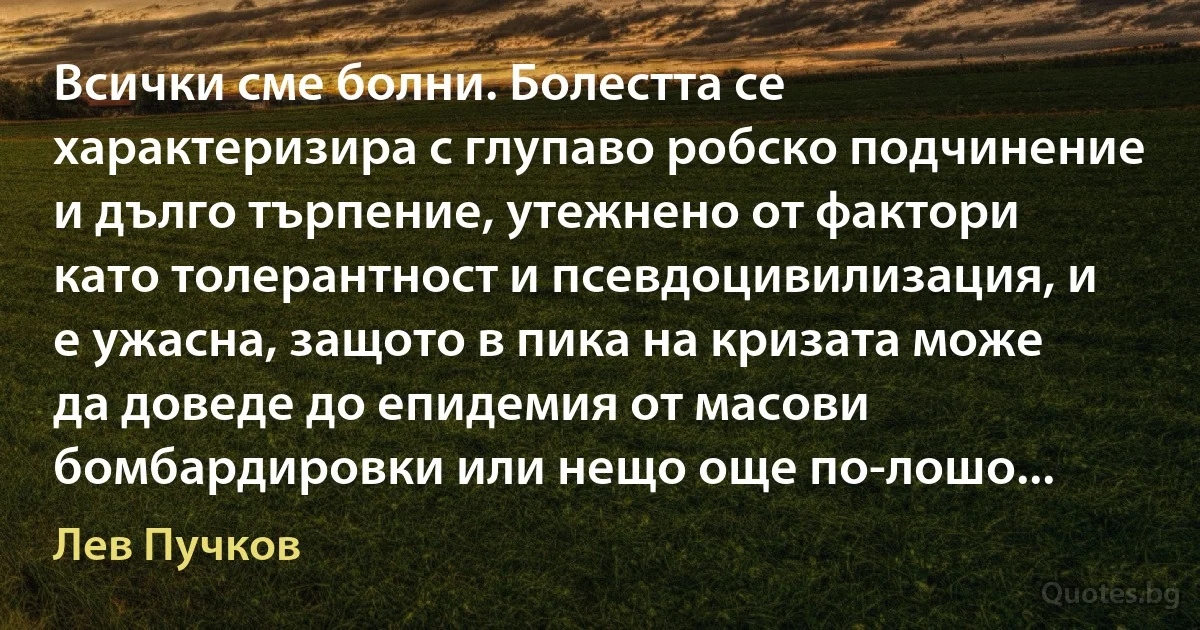 Всички сме болни. Болестта се характеризира с глупаво робско подчинение и дълго търпение, утежнено от фактори като толерантност и псевдоцивилизация, и е ужасна, защото в пика на кризата може да доведе до епидемия от масови бомбардировки или нещо още по-лошо... (Лев Пучков)