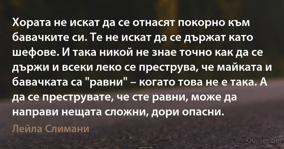 Хората не искат да се отнасят покорно към бавачките си. Те не искат да се държат като шефове. И така никой не знае точно как да се държи и всеки леко се преструва, че майката и бавачката са "равни" – когато това не е така. А да се преструвате, че сте равни, може да направи нещата сложни, дори опасни. (Лейла Слимани)