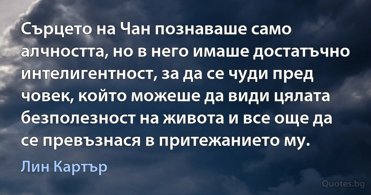 Сърцето на Чан познаваше само алчността, но в него имаше достатъчно интелигентност, за да се чуди пред човек, който можеше да види цялата безполезност на живота и все още да се превъзнася в притежанието му. (Лин Картър)