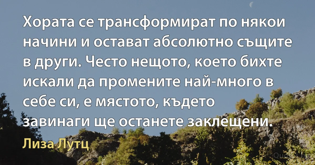 Хората се трансформират по някои начини и остават абсолютно същите в други. Често нещото, което бихте искали да промените най-много в себе си, е мястото, където завинаги ще останете заклещени. (Лиза Лутц)