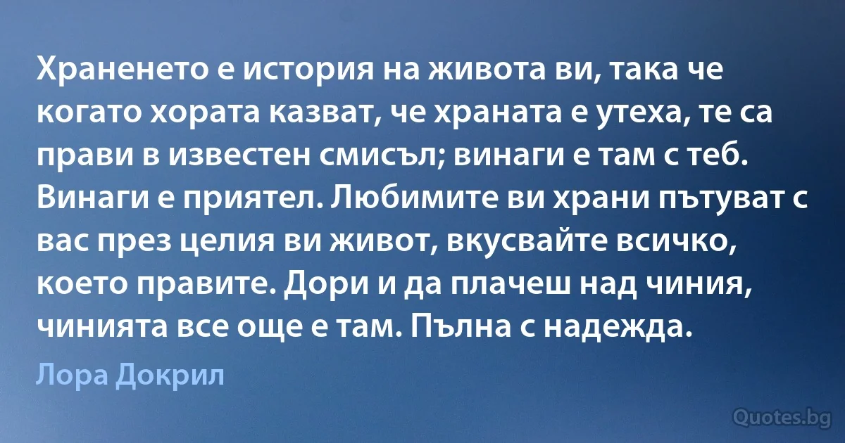 Храненето е история на живота ви, така че когато хората казват, че храната е утеха, те са прави в известен смисъл; винаги е там с теб. Винаги е приятел. Любимите ви храни пътуват с вас през целия ви живот, вкусвайте всичко, което правите. Дори и да плачеш над чиния, чинията все още е там. Пълна с надежда. (Лора Докрил)