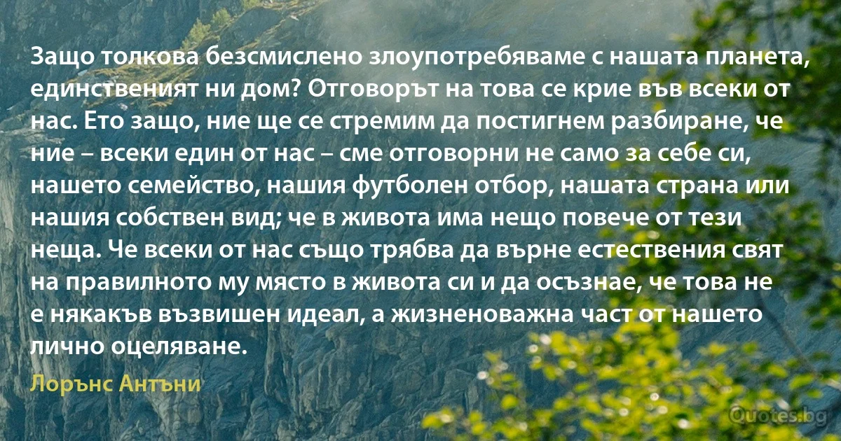 Защо толкова безсмислено злоупотребяваме с нашата планета, единственият ни дом? Отговорът на това се крие във всеки от нас. Ето защо, ние ще се стремим да постигнем разбиране, че ние – всеки един от нас – сме отговорни не само за себе си, нашето семейство, нашия футболен отбор, нашата страна или нашия собствен вид; че в живота има нещо повече от тези неща. Че всеки от нас също трябва да върне естествения свят на правилното му място в живота си и да осъзнае, че това не е някакъв възвишен идеал, а жизненоважна част от нашето лично оцеляване. (Лорънс Антъни)