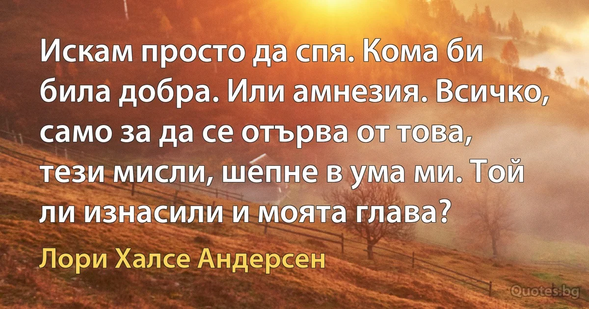 Искам просто да спя. Кома би била добра. Или амнезия. Всичко, само за да се отърва от това, тези мисли, шепне в ума ми. Той ли изнасили и моята глава? (Лори Халсе Андерсен)