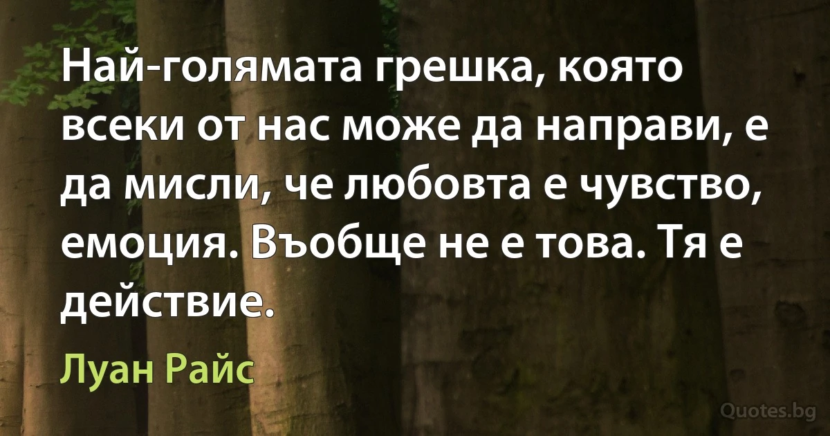 Най-голямата грешка, която всеки от нас може да направи, е да мисли, че любовта е чувство, емоция. Въобще не е това. Тя е действие. (Луан Райс)