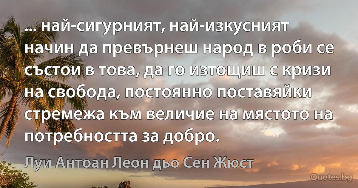 ... най-сигурният, най-изкусният начин да превърнеш народ в роби се състои в това, да го изтощиш с кризи на свобода, постоянно поставяйки стремежа към величие на мястото на потребността за добро. (Луи Антоан Леон дьо Сен Жюст)