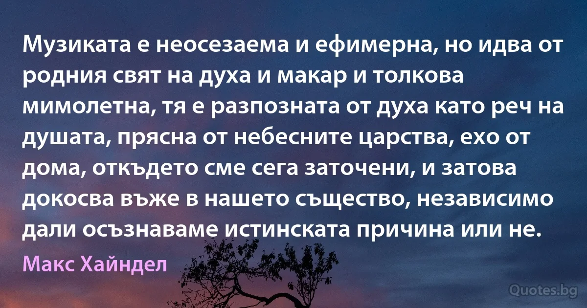 Музиката е неосезаема и ефимерна, но идва от родния свят на духа и макар и толкова мимолетна, тя е разпозната от духа като реч на душата, прясна от небесните царства, ехо от дома, откъдето сме сега заточени, и затова докосва въже в нашето същество, независимо дали осъзнаваме истинската причина или не. (Макс Хайндел)