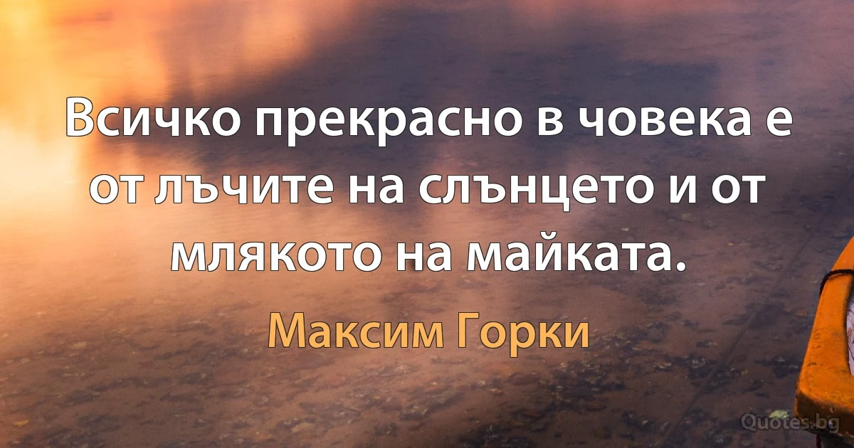 Всичко прекрасно в човека е от лъчите на слънцето и от млякото на майката. (Максим Горки)