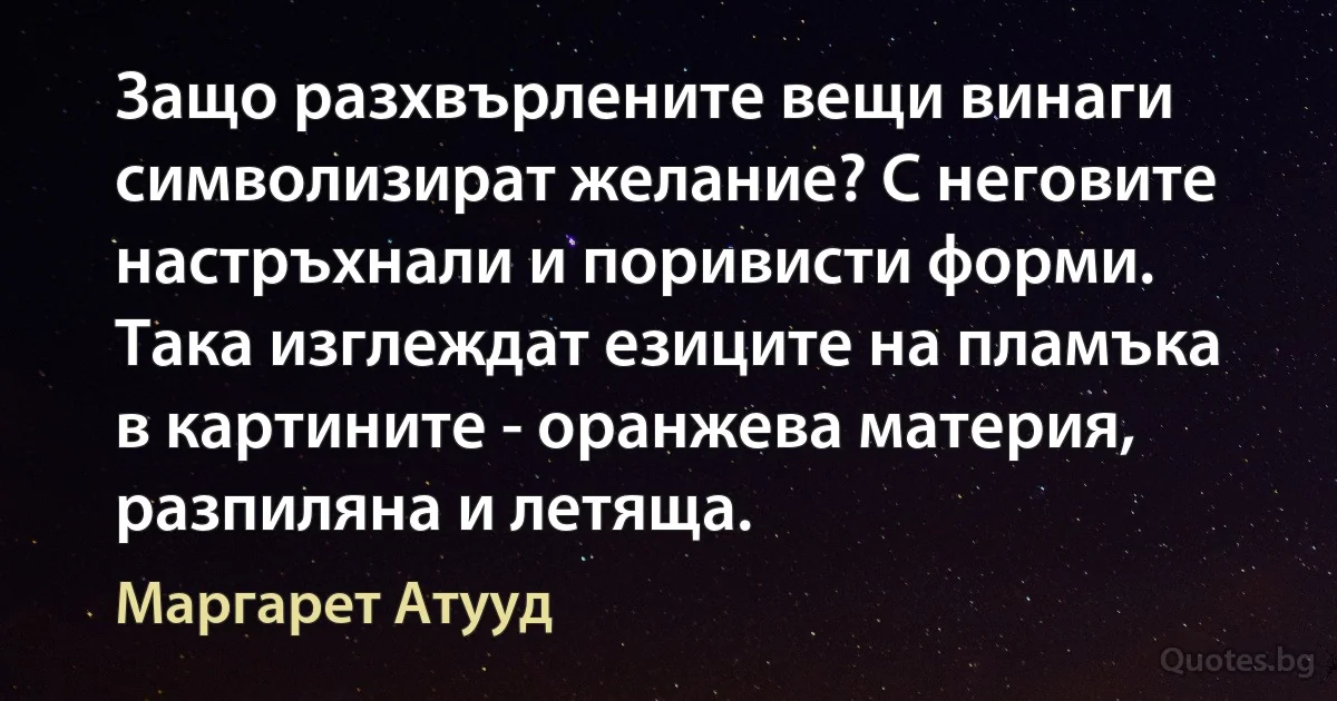 Защо разхвърлените вещи винаги символизират желание? С неговите настръхнали и поривисти форми. Така изглеждат езиците на пламъка в картините - оранжева материя, разпиляна и летяща. (Маргарет Атууд)