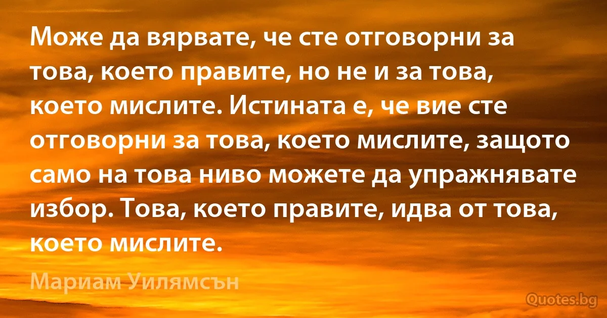 Може да вярвате, че сте отговорни за това, което правите, но не и за това, което мислите. Истината е, че вие сте отговорни за това, което мислите, защото само на това ниво можете да упражнявате избор. Това, което правите, идва от това, което мислите. (Мариам Уилямсън)