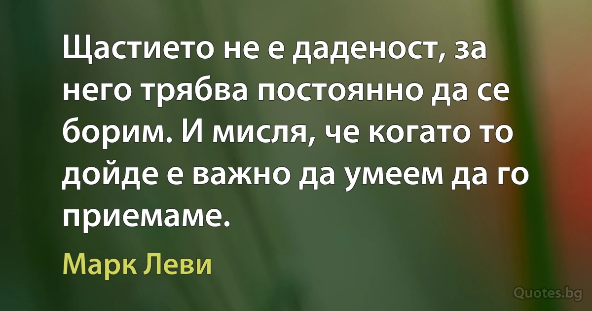 Щастието не е даденост, за него трябва постоянно да се борим. И мисля, че когато то дойде е важно да умеем да го приемаме. (Марк Леви)