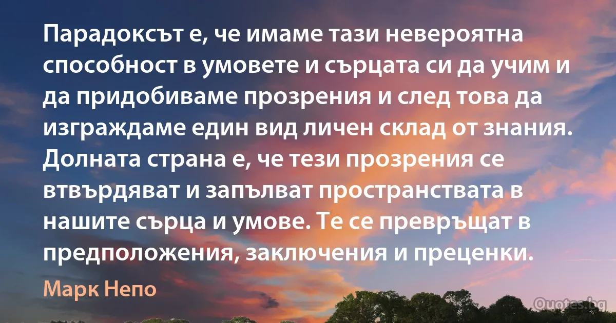 Парадоксът е, че имаме тази невероятна способност в умовете и сърцата си да учим и да придобиваме прозрения и след това да изграждаме един вид личен склад от знания. Долната страна е, че тези прозрения се втвърдяват и запълват пространствата в нашите сърца и умове. Те се превръщат в предположения, заключения и преценки. (Марк Непо)