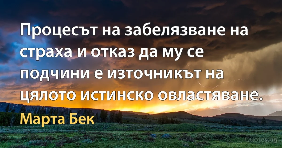 Процесът на забелязване на страха и отказ да му се подчини е източникът на цялото истинско овластяване. (Марта Бек)