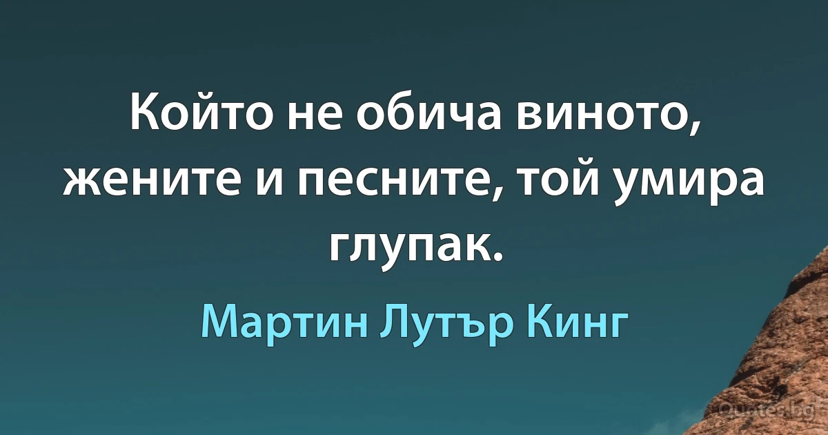 Който не обича виното, жените и песните, той умира глупак. (Мартин Лутър Кинг)