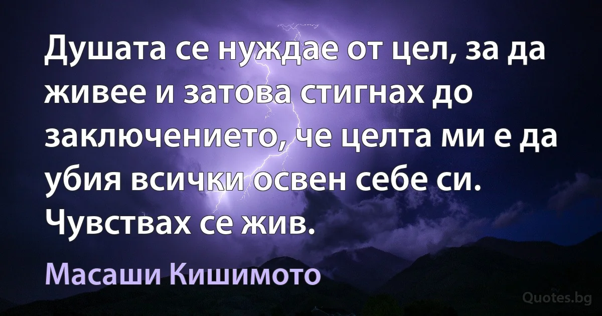 Душата се нуждае от цел, за да живее и затова стигнах до заключението, че целта ми е да убия всички освен себе си. Чувствах се жив. (Масаши Кишимото)