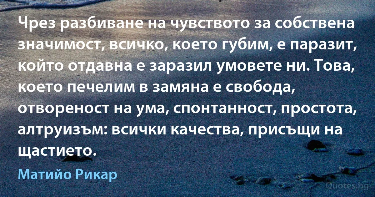 Чрез разбиване на чувството за собствена значимост, всичко, което губим, е паразит, който отдавна е заразил умовете ни. Това, което печелим в замяна е свобода, отвореност на ума, спонтанност, простота, алтруизъм: всички качества, присъщи на щастието. (Матийо Рикар)