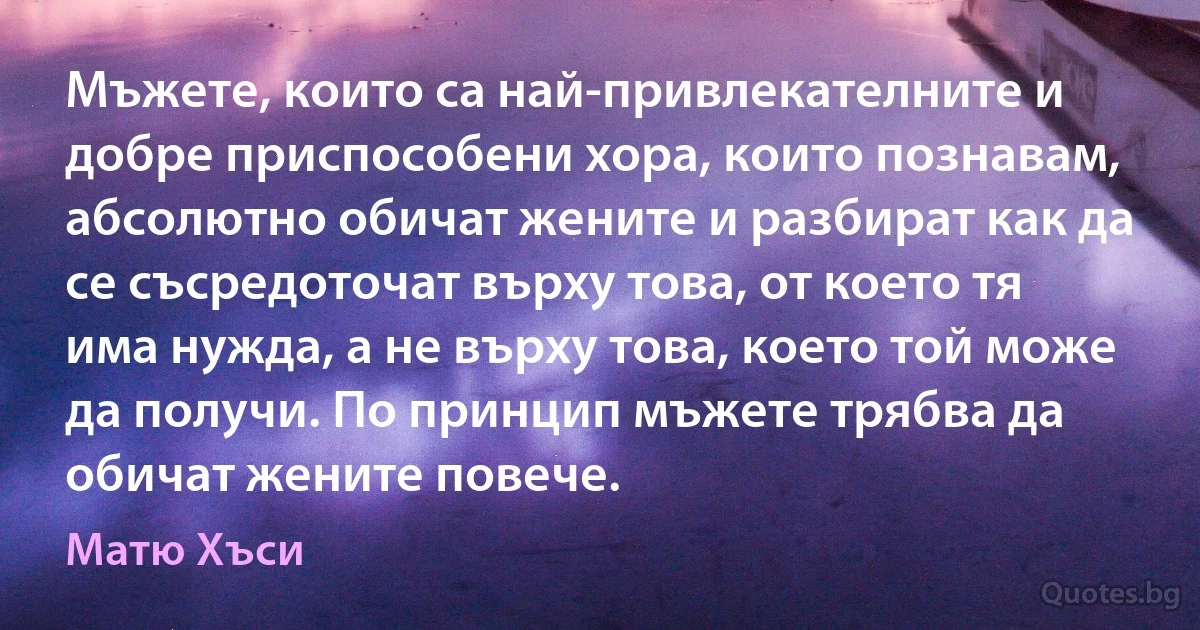 Мъжете, които са най-привлекателните и добре приспособени хора, които познавам, абсолютно обичат жените и разбират как да се съсредоточат върху това, от което тя има нужда, а не върху това, което той може да получи. По принцип мъжете трябва да обичат жените повече. (Матю Хъси)