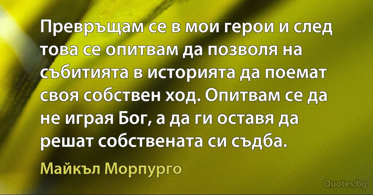 Превръщам се в мои герои и след това се опитвам да позволя на събитията в историята да поемат своя собствен ход. Опитвам се да не играя Бог, а да ги оставя да решат собствената си съдба. (Майкъл Морпурго)