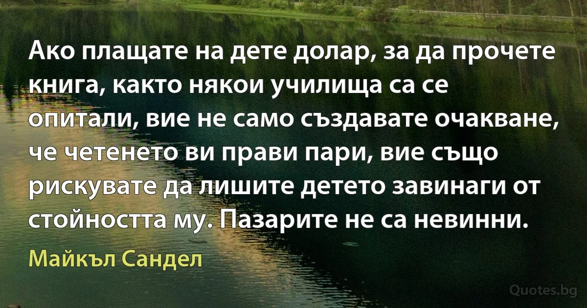 Ако плащате на дете долар, за да прочете книга, както някои училища са се опитали, вие не само създавате очакване, че четенето ви прави пари, вие също рискувате да лишите детето завинаги от стойността му. Пазарите не са невинни. (Майкъл Сандел)