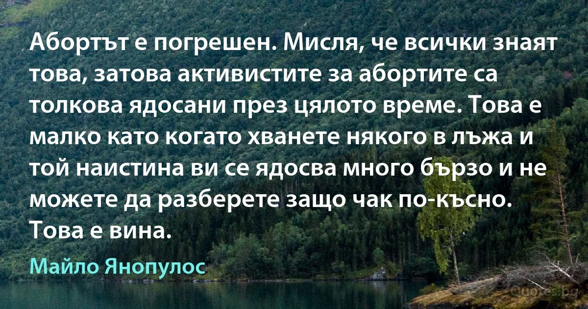 Абортът е погрешен. Мисля, че всички знаят това, затова активистите за абортите са толкова ядосани през цялото време. Това е малко като когато хванете някого в лъжа и той наистина ви се ядосва много бързо и не можете да разберете защо чак по-късно. Това е вина. (Майло Янопулос)