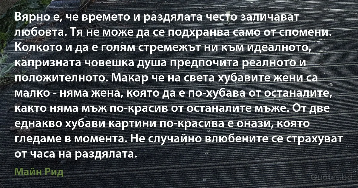 Вярно е, че времето и раздялата често заличават любовта. Тя не може да се подхранва само от спомени. Колкото и да е голям стремежът ни към идеалното, капризната човешка душа предпочита реалното и положителното. Макар че на света хубавите жени са малко - няма жена, която да е по-хубава от останалите, както няма мъж по-красив от останалите мъже. От две еднакво хубави картини по-красива е онази, която гледаме в момента. Не случайно влюбените се страхуват от часа на раздялата. (Майн Рид)