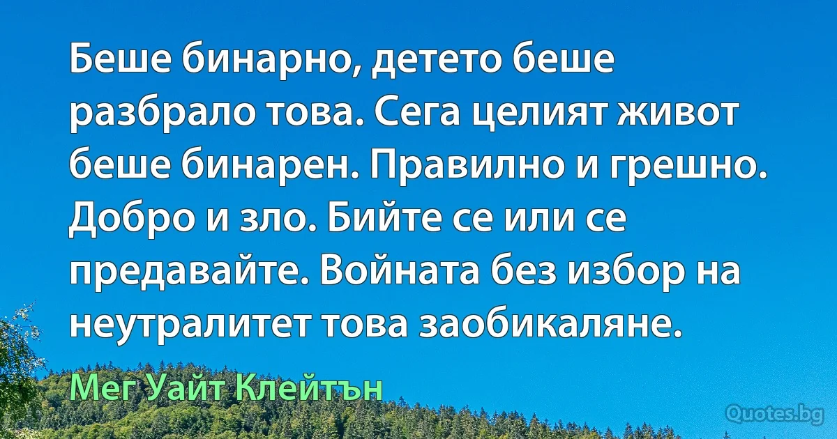 Беше бинарно, детето беше разбрало това. Сега целият живот беше бинарен. Правилно и грешно. Добро и зло. Бийте се или се предавайте. Войната без избор на неутралитет това заобикаляне. (Мег Уайт Клейтън)