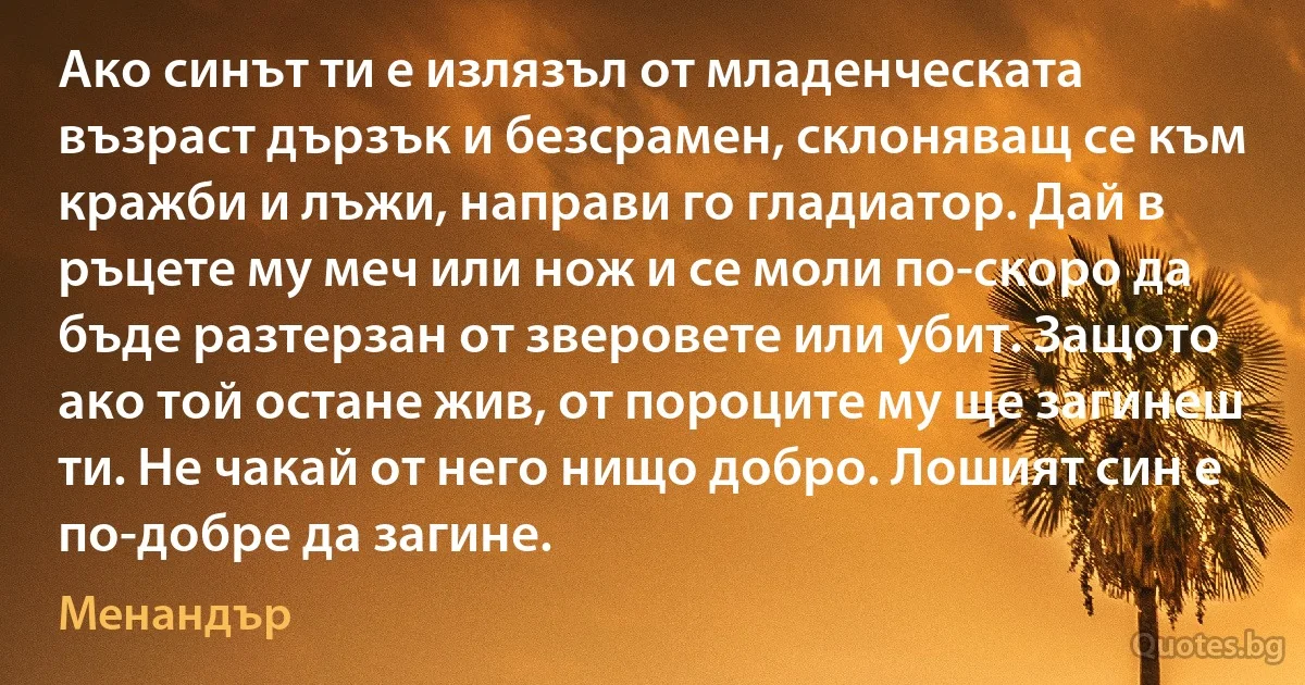 Ако синът ти е излязъл от младенческата възраст дързък и безсрамен, склоняващ се към кражби и лъжи, направи го гладиатор. Дай в ръцете му меч или нож и се моли по-скоро да бъде разтерзан от зверовете или убит. Защото ако той остане жив, от пороците му ще загинеш ти. Не чакай от него нищо добро. Лошият син е по-добре да загине. (Менандър)