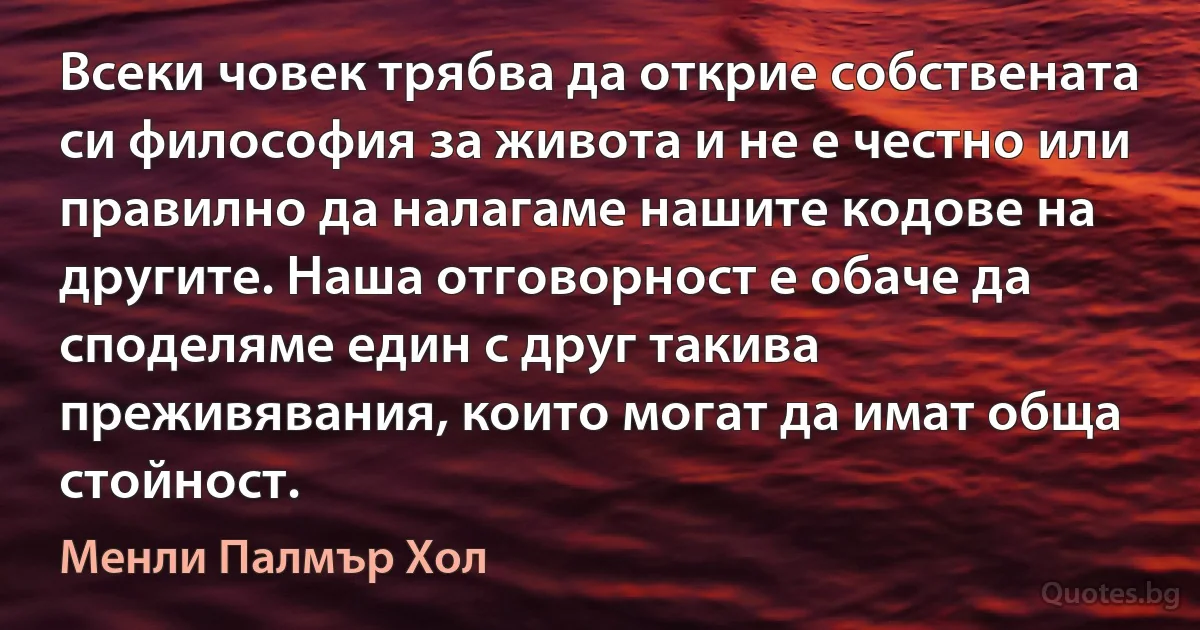 Всеки човек трябва да открие собствената си философия за живота и не е честно или правилно да налагаме нашите кодове на другите. Наша отговорност е обаче да споделяме един с друг такива преживявания, които могат да имат обща стойност. (Менли Палмър Хол)