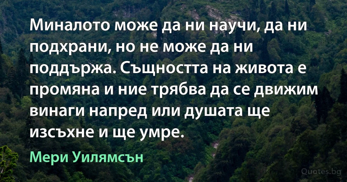 Миналото може да ни научи, да ни подхрани, но не може да ни поддържа. Същността на живота е промяна и ние трябва да се движим винаги напред или душата ще изсъхне и ще умре. (Мери Уилямсън)