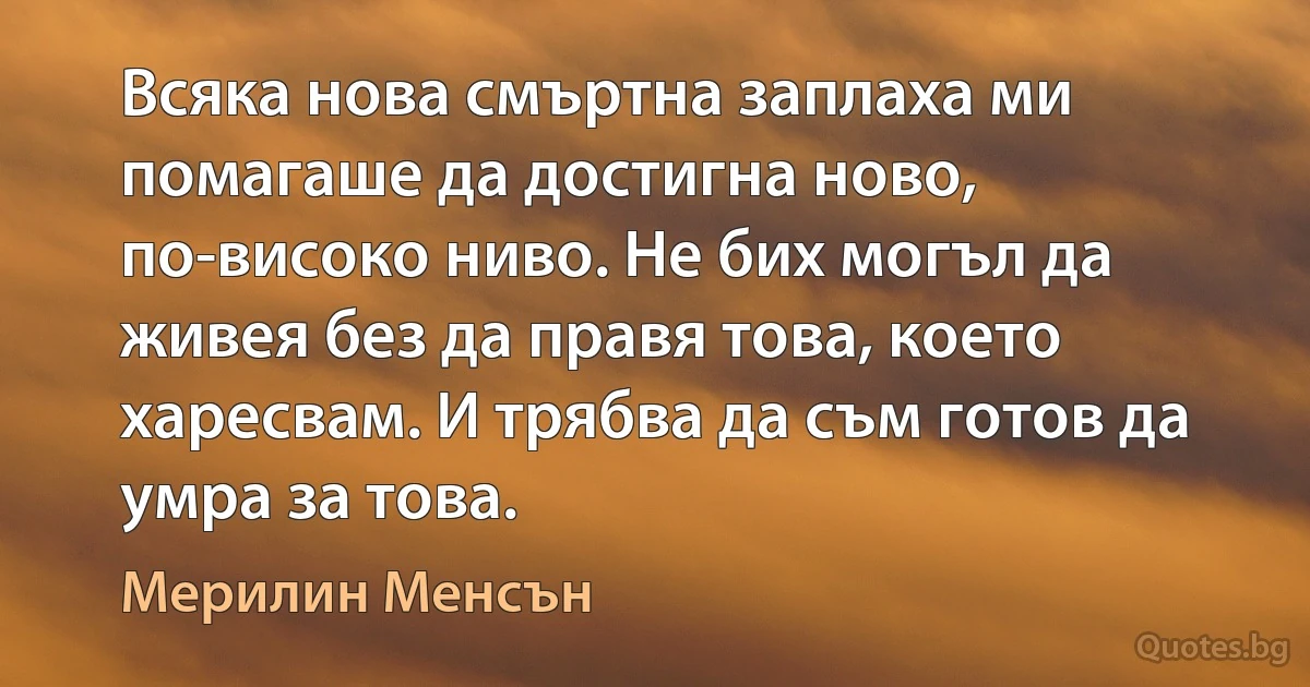 Всяка нова смъртна заплаха ми помагаше да достигна ново, по-високо ниво. Не бих могъл да живея без да правя това, което харесвам. И трябва да съм готов да умра за това. (Мерилин Менсън)