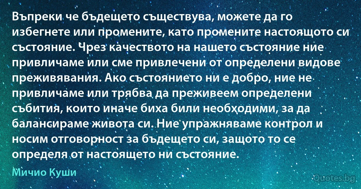 Въпреки че бъдещето съществува, можете да го избегнете или промените, като промените настоящото си състояние. Чрез качеството на нашето състояние ние привличаме или сме привлечени от определени видове преживявания. Ако състоянието ни е добро, ние не привличаме или трябва да преживеем определени събития, които иначе биха били необходими, за да балансираме живота си. Ние упражняваме контрол и носим отговорност за бъдещето си, защото то се определя от настоящето ни състояние. (Мичио Куши)