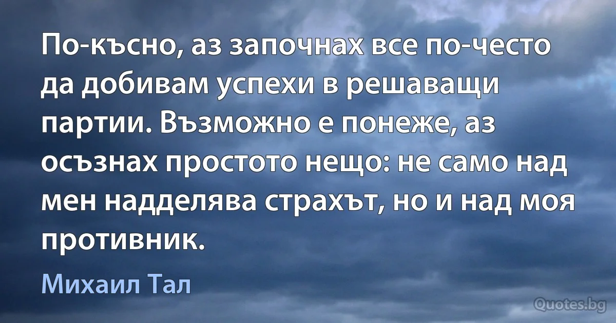 По-късно, аз започнах все по-често да добивам успехи в решаващи партии. Възможно е понеже, аз осъзнах простото нещо: не само над мен надделява страхът, но и над моя противник. (Михаил Тал)