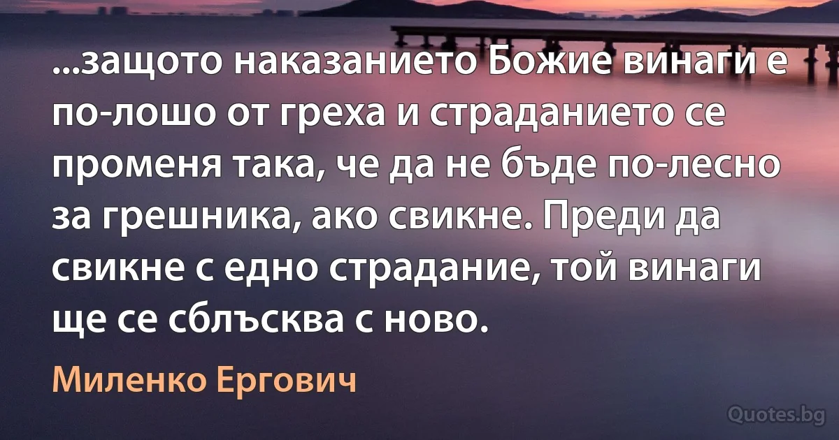 ...защото наказанието Божие винаги е по-лошо от греха и страданието се променя така, че да не бъде по-лесно за грешника, ако свикне. Преди да свикне с едно страдание, той винаги ще се сблъсква с ново. (Миленко Ергович)