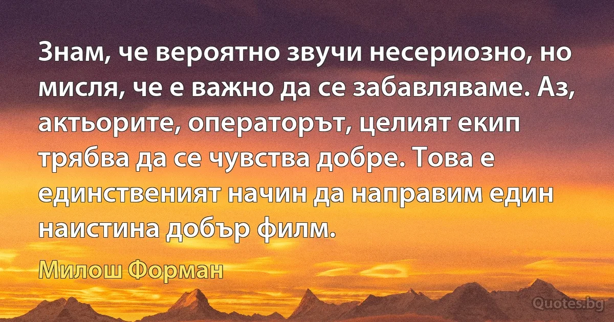 Знам, че вероятно звучи несериозно, но мисля, че е важно да се забавляваме. Аз, актьорите, операторът, целият екип трябва да се чувства добре. Това е единственият начин да направим един наистина добър филм. (Милош Форман)