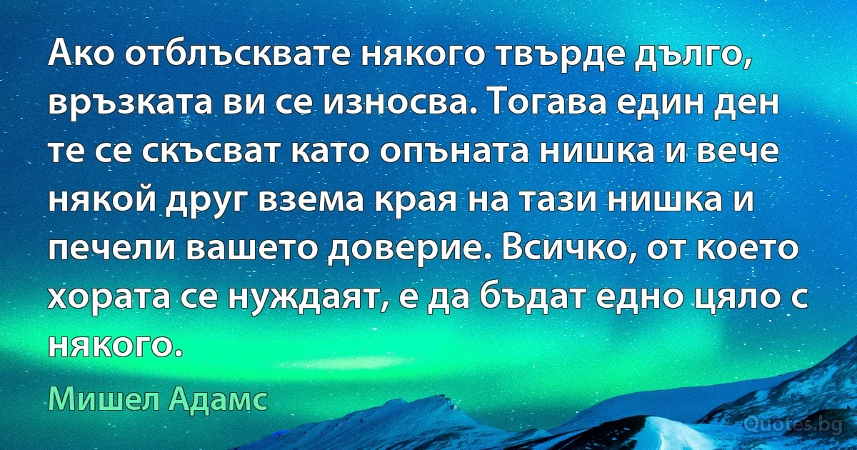 Ако отблъсквате някого твърде дълго, връзката ви се износва. Тогава един ден те се скъсват като опъната нишка и вече някой друг взема края на тази нишка и печели вашето доверие. Всичко, от което хората се нуждаят, е да бъдат едно цяло с някого. (Мишел Адамс)