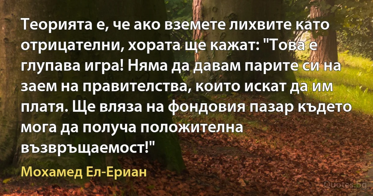 Теорията е, че ако вземете лихвите като отрицателни, хората ще кажат: "Това е глупава игра! Няма да давам парите си на заем на правителства, които искат да им платя. Ще вляза на фондовия пазар където мога да получа положителна възвръщаемост!" (Мохамед Ел-Ериан)